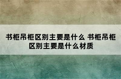 书柜吊柜区别主要是什么 书柜吊柜区别主要是什么材质